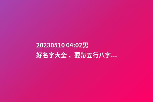 2023.05.10 04:02男好名字大全，要帶五行八字的哦